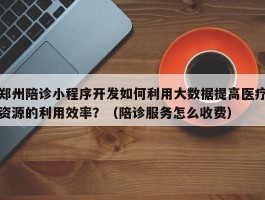 郑州陪诊小程序开发如何利用大数据提高医疗资源的利用效率？（陪诊服务怎么收费）