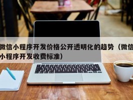 微信小程序开发价格公开透明化的趋势（微信小程序开发收费标准）