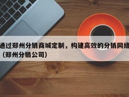 通过郑州分销商城定制，构建高效的分销网络（郑州分销公司）