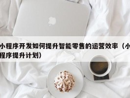 小程序开发如何提升智能零售的运营效率（小程序提升计划）