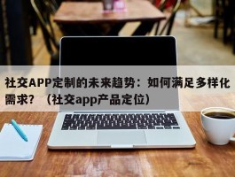 社交APP定制的未来趋势：如何满足多样化需求？（社交app产品定位）