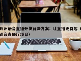 郑州语音直播开发解决方案：让直播更有趣（语音直播厅项目）