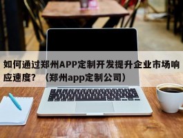 如何通过郑州APP定制开发提升企业市场响应速度？（郑州app定制公司）