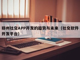 郑州社交APP开发的趋势与未来（社交软件开发平台）