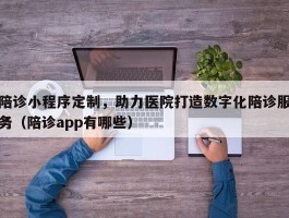 陪诊小程序定制，助力医院打造数字化陪诊服务（陪诊app有哪些）