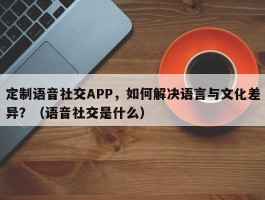 定制语音社交APP，如何解决语言与文化差异？（语音社交是什么）