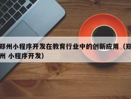 郑州小程序开发在教育行业中的创新应用（郑州 小程序开发）