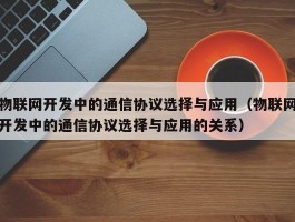 物联网开发中的通信协议选择与应用（物联网开发中的通信协议选择与应用的关系）