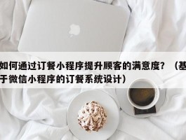 如何通过订餐小程序提升顾客的满意度？（基于微信小程序的订餐系统设计）