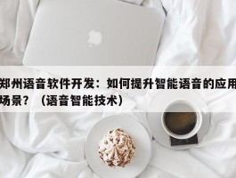 郑州语音软件开发：如何提升智能语音的应用场景？（语音智能技术）