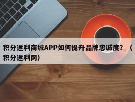 积分返利商城APP如何提升品牌忠诚度？（积分返利网）