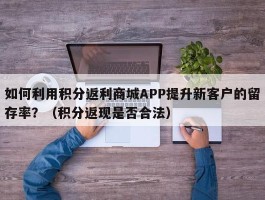 如何利用积分返利商城APP提升新客户的留存率？（积分返现是否合法）