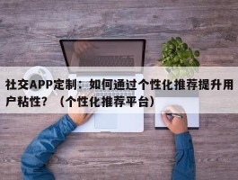 社交APP定制：如何通过个性化推荐提升用户粘性？（个性化推荐平台）