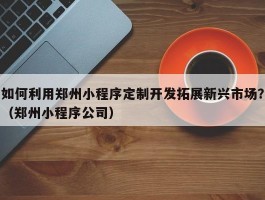 如何利用郑州小程序定制开发拓展新兴市场？（郑州小程序公司）