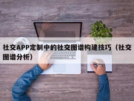 社交APP定制中的社交图谱构建技巧（社交图谱分析）