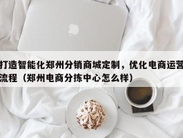 打造智能化郑州分销商城定制，优化电商运营流程（郑州电商分拣中心怎么样）