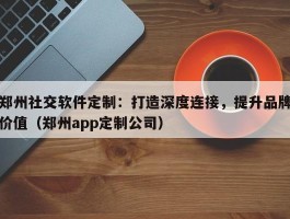 郑州社交软件定制：打造深度连接，提升品牌价值（郑州app定制公司）