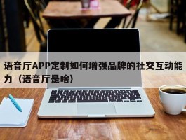 语音厅APP定制如何增强品牌的社交互动能力（语音厅是啥）