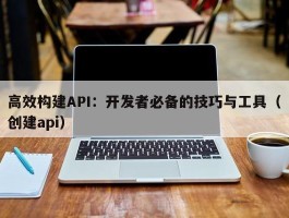 高效构建API：开发者必备的技巧与工具（创建api）