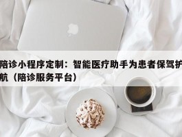 陪诊小程序定制：智能医疗助手为患者保驾护航（陪诊服务平台）