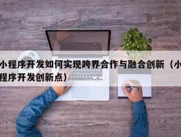 小程序开发如何实现跨界合作与融合创新（小程序开发创新点）