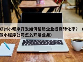 郑州小程序开发如何帮助企业提高转化率？（做小程序公司怎么开展业务）