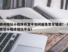 郑州陪玩小程序开发中如何避免常见错误？（微信小程序陪玩平台）