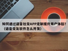 如何通过语音社交APP定制提升用户体验？（语音交友软件怎么开发）