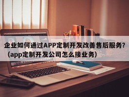 企业如何通过APP定制开发改善售后服务？（app定制开发公司怎么接业务）