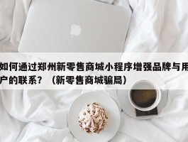 如何通过郑州新零售商城小程序增强品牌与用户的联系？（新零售商城骗局）