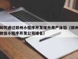 如何通过郑州小程序开发提升用户体验（郑州微信小程序开发公司排名）