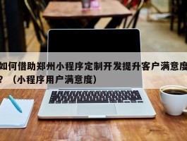 如何借助郑州小程序定制开发提升客户满意度？（小程序用户满意度）