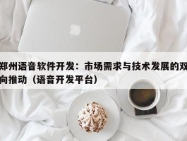 郑州语音软件开发：市场需求与技术发展的双向推动（语音开发平台）