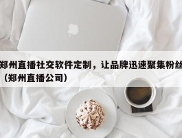 郑州直播社交软件定制，让品牌迅速聚集粉丝（郑州直播公司）