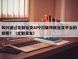 如何通过定制社交APP打破传统社交平台的局限？（定制交友）