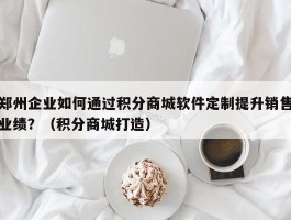 郑州企业如何通过积分商城软件定制提升销售业绩？（积分商城打造）