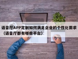 语音厅APP定制如何满足企业的个性化需求（语音厅都有哪些平台）