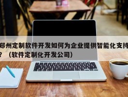 郑州定制软件开发如何为企业提供智能化支持？（软件定制化开发公司）