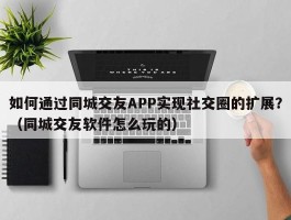 如何通过同城交友APP实现社交圈的扩展？（同城交友软件怎么玩的）