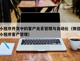 小程序开发中的客户关系管理与自动化（微信小程序客户管理）