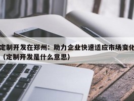 定制开发在郑州：助力企业快速适应市场变化（定制开发是什么意思）