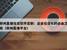 郑州直播社交软件定制：企业社交化的必由之路（郑州直播平台）