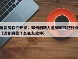 语音房软件开发：郑州创新力量如何领跑行业（语音房是什么交友软件）