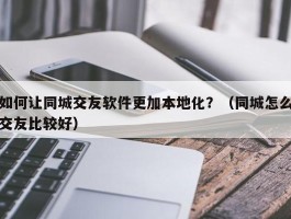 如何让同城交友软件更加本地化？（同城怎么交友比较好）