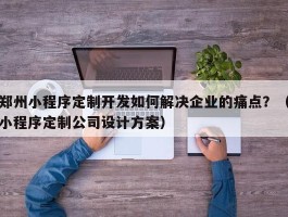 郑州小程序定制开发如何解决企业的痛点？（小程序定制公司设计方案）