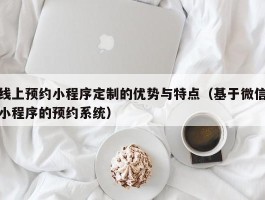 线上预约小程序定制的优势与特点（基于微信小程序的预约系统）