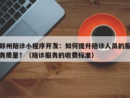 郑州陪诊小程序开发：如何提升陪诊人员的服务质量？（陪诊服务的收费标准）