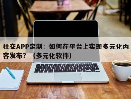 社交APP定制：如何在平台上实现多元化内容发布？（多元化软件）