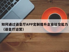 如何通过语音厅APP定制提升企业社交能力（语音厅运营）