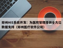 郑州HIS系统开发：为医院管理提供全方位数据支持（郑州医疗软件公司）